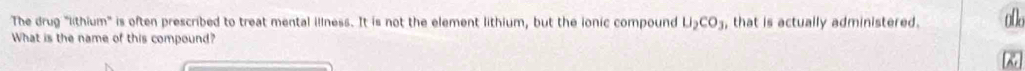 The drug "lithium" is often prescribed to treat mental illness. It is not the element lithium, but the ionic compound U_2CO_3 , that is actually administered. o0o 
What is the name of this compound? 
&