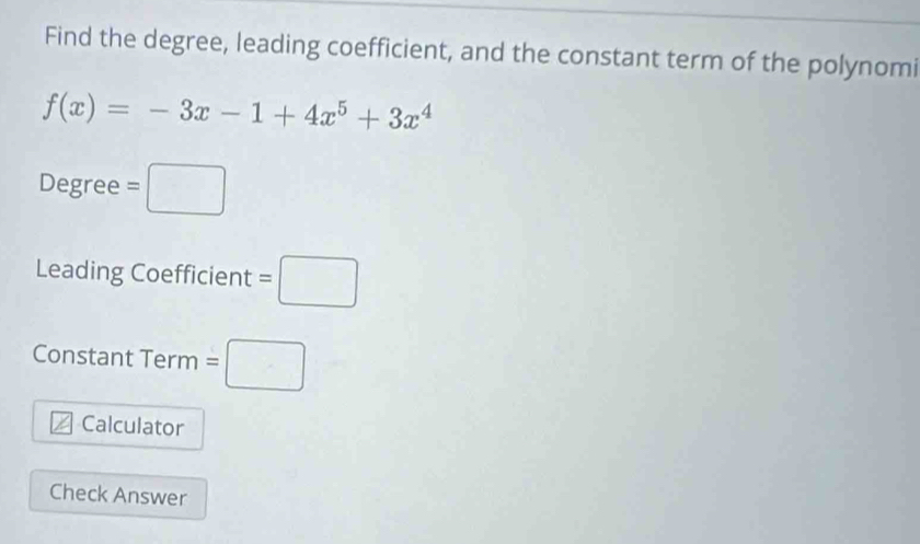 Find the degree, leading coefficient, and the constant term of the polynomi
f(x)=-3x-1+4x^5+3x^4
Degree =□
Leading Coefficient =□
Constant Term =□
Calculator 
Check Answer