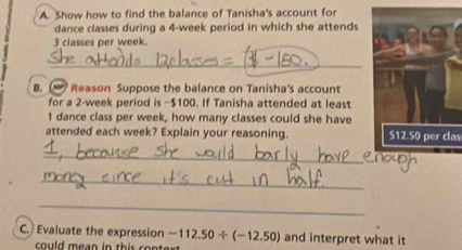 Show how to find the balance of Tanisha's account for 
dance classes during a 4-week period in which she attends
3 classes per week. 
_ 
B. Reason Suppose the balance on Tanisha's account 
for a 2-week period is −$100. If Tanisha attended at least
1 dance class per week, how many classes could she have 
attended each week? Explain your reasoning. 512.50 per clas 
_ 
_ 
_ 
C. Evaluate the expression -112.50/ (-12.50) and interpret what it