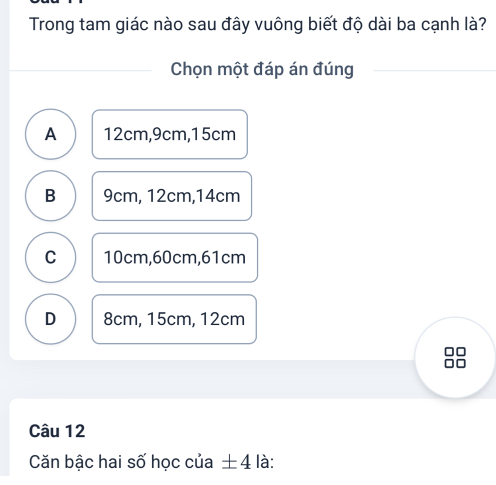 Trong tam giác nào sau đây vuông biết độ dài ba cạnh là?
Chọn một đáp án đúng
A 12cm, 9cm, 15cm
B 9cm, 12cm, 14cm
C 10cm, 60cm, 61cm
D 8cm, 15cm, 12cm
Câu 12
Căn bậc hai số học của ± 4 là: