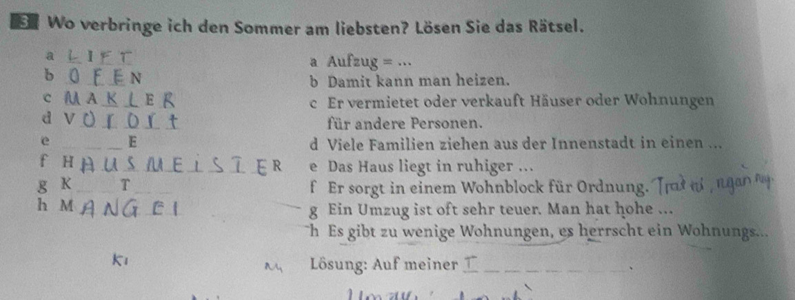 Wo verbringe ich den Sommer am liebsten? Lösen Sie das Rätsel.
a L I F T a Aufzug = ...
b 0 F E N
b Damit kann man heizen.
c M AK ⊥ E R c Er vermietet oder verkauft Häuser oder Wohnungen
d v 0 r O L t für andere Personen.
e
_E d Viele Familien ziehen aus der Innenstadt in einen ...
fHAUSMELSIER e Das Haus liegt in ruhiger ..
g K T f Er sorgt in einem Wohnblock für Ordnung.
h M g Ein Umzug ist oft sehr teuer. Man hat hohe ...
Th Es gibt zu wenige Wohnungen, es herrscht ein Wohnungs...
k
Lösung: Auf meiner _
、