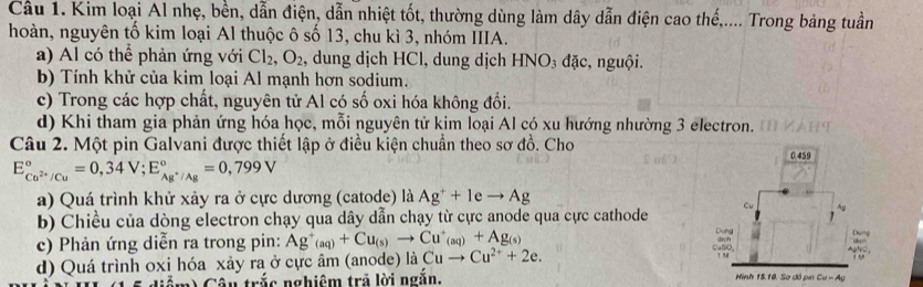 Cầu 1. Kim loại Al nhẹ, bền, dẫn điện, dẫn nhiệt tốt, thường dùng làm dây dẫn điện cao thế,.... Trong bảng tuần
hoàn, nguyên tố kim loại Al thuộc ô số 13, chu kì 3, nhóm IIIA.
a) Al có thể phản ứng với Cl_2,O_2 , dung dịch HCl, dung dịch HN O_3 đặc, nguội.
b) Tính khử của kim loại Al mạnh hơn sodium.
c) Trong các hợp chất, nguyên tử Al có số oxi hóa không đổi.
d) Khi tham gia phản ứng hóa học, mỗi nguyên tử kim loại Al có xu hướng nhường 3 electron.
Câu 2. Một pin Galvani được thiết lập ở điều kiện chuẩn theo sơ đồ. Cho
E_Cu^(2+)/Cu^circ =0,34V;E_Ag^+/Ag^circ =0,799V
a) Quá trình khử xảy ra ở cực dương (catode) là Ag^++1eto Ag
b) Chiều của dòng electron chạy qua dây dẫn chạy từ cực anode qua cực cathode
c) Phản ứng diễn ra trong pin: Ag^+(aq)+Cu_(s)to Cu^+_(aq)+Ag_(s)
d) Quá trình oxi hóa xảy ra ở cực âm (anode) là Cuto Cu^(2+)+2e.
1  Câu trắc nghiêm trả lời ngắn,