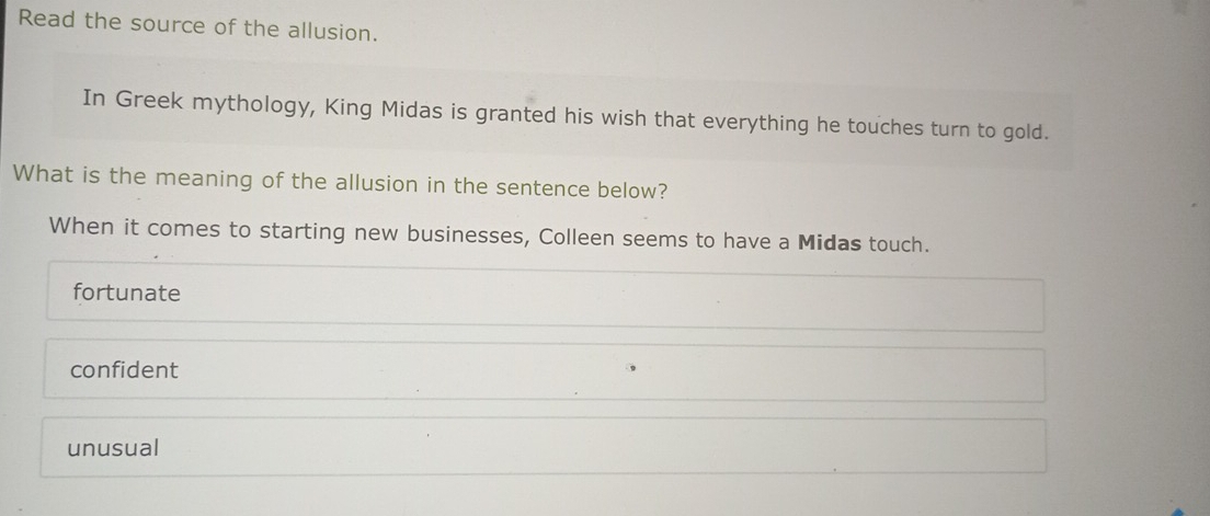 Read the source of the allusion.
In Greek mythology, King Midas is granted his wish that everything he touches turn to gold.
What is the meaning of the allusion in the sentence below?
When it comes to starting new businesses, Colleen seems to have a Midas touch.
fortunate
confident
unusual