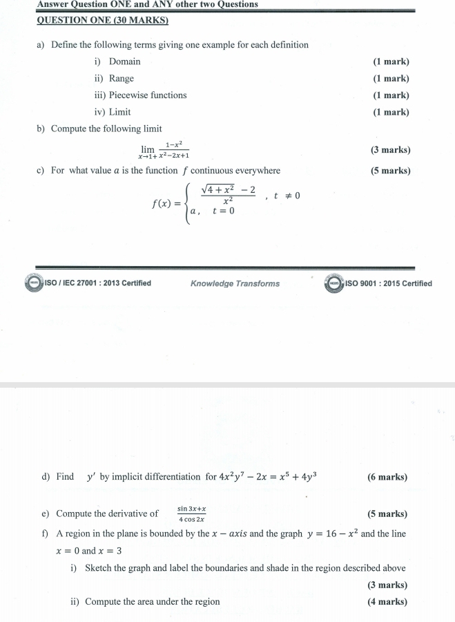 Answer Question ONE and ANY other two Questions 
QUESTION ONE (30 MARKS) 
a) Define the following terms giving one example for each definition 
i) Domain (1 mark) 
ii) Range (1 mark) 
iii) Piecewise functions (1 mark) 
iv) Limit (1 mark) 
b) Compute the following limit
limlimits _xto 1+ (1-x^2)/x^2-2x+1  (3 marks) 
c) For what value a is the function f continuous everywhere (5 marks)
f(x)=beginarrayl  (sqrt(4+x^2)-2)/x^2 ,t!= 0 a,t=0endarray.
) ISO / IEC 27001 : 2013 Certified Knowledge Transforms ISO 9001 : 2015 Certified 
d) Find y by implicit differentiation for 4x^2y^7-2x=x^5+4y^3 (6 marks) 
e) Compute the derivative of  (sin 3x+x)/4cos 2x  (5 marks) 
f) A region in the plane is bounded by the x-a is and the graph y=16-x^2 and the line
x=0 and x=3
i) Sketch the graph and label the boundaries and shade in the region described above 
(3 marks) 
ii) Compute the area under the region (4 marks)