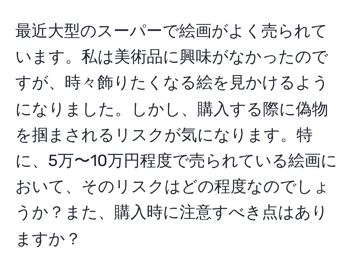 最近大型のスーパーで絵画がよく売られています。私は美術品に興味がなかったのですが、時々飾りたくなる絵を見かけるようになりました。しかし、購入する際に偽物を掴まされるリスクが気になります。特に、5万〜10万円程度で売られている絵画において、そのリスクはどの程度なのでしょうか？また、購入時に注意すべき点はありますか？