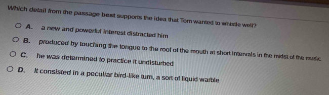 Which detail from the passage best supports the idea that Tom wanted to whistle well?
A. a new and powerful interest distracted him
B. produced by touching the tongue to the roof of the mouth at short intervals in the midst of the music
C. he was determined to practice it undisturbed
D. It consisted in a peculiar bird-like turn, a sort of liquid warble