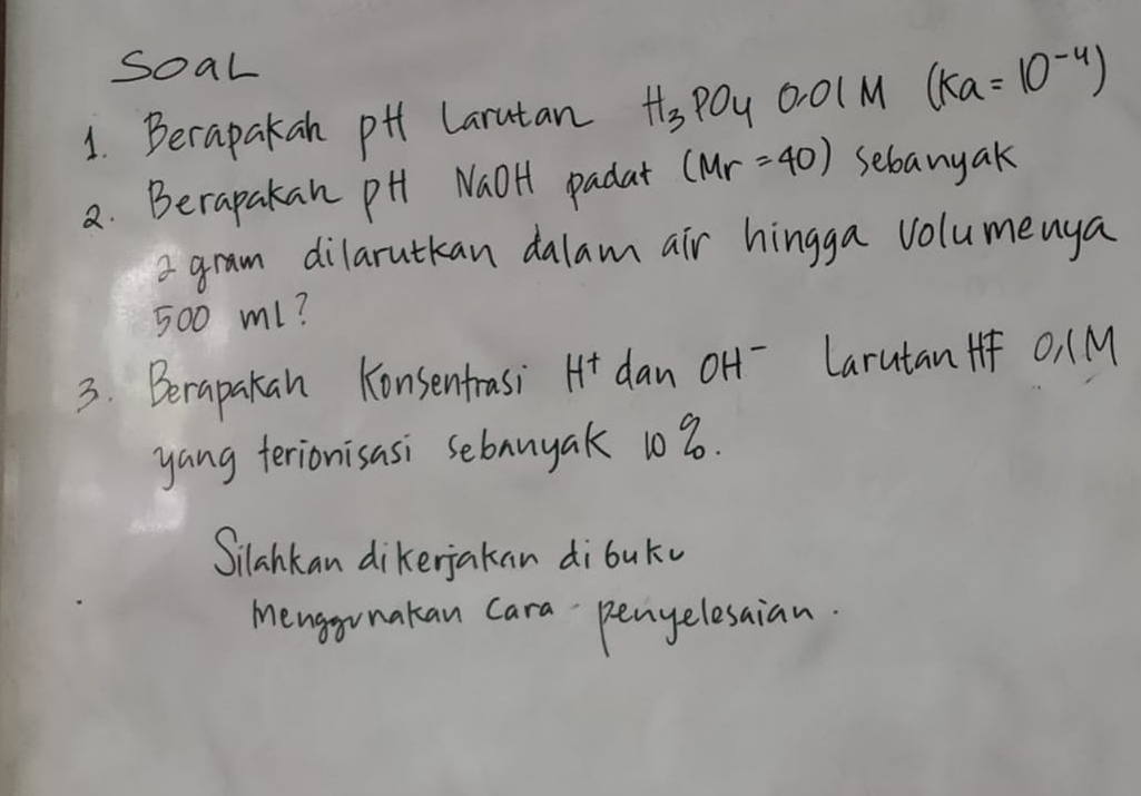 SoaL 
1. Berapakan pHh Larutan H_3PO_4 0. 0(M (ka=10^(-4))
2. Berapakan pH NaOH padat (Mr=40) sebanyak 
a gram dilarutkan dalam air hingga volumenya
500 ml? 
3. Berapakan Konsentrasi H^+ dan oH -Larutan + O, (M
yang terionisasi sebanyak 108. 
Silahkan dikerjakan dibuku 
Menggunakan Cara pengelesaian.