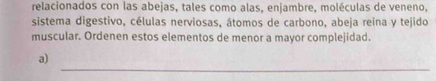 relacionados con las abejas, tales como alas, enjambre, moléculas de veneno, 
sistema digestivo, células nerviosas, átomos de carbono, abeja reina y tejido 
muscular. Ordenen estos elementos de menor a mayor complejidad. 
_ 
a)