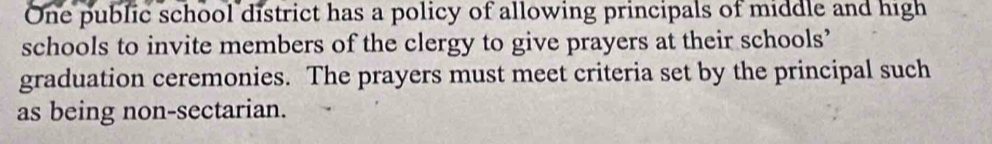 One public school district has a policy of allowing principals of middle and high 
schools to invite members of the clergy to give prayers at their schools’ 
graduation ceremonies. The prayers must meet criteria set by the principal such 
as being non-sectarian.