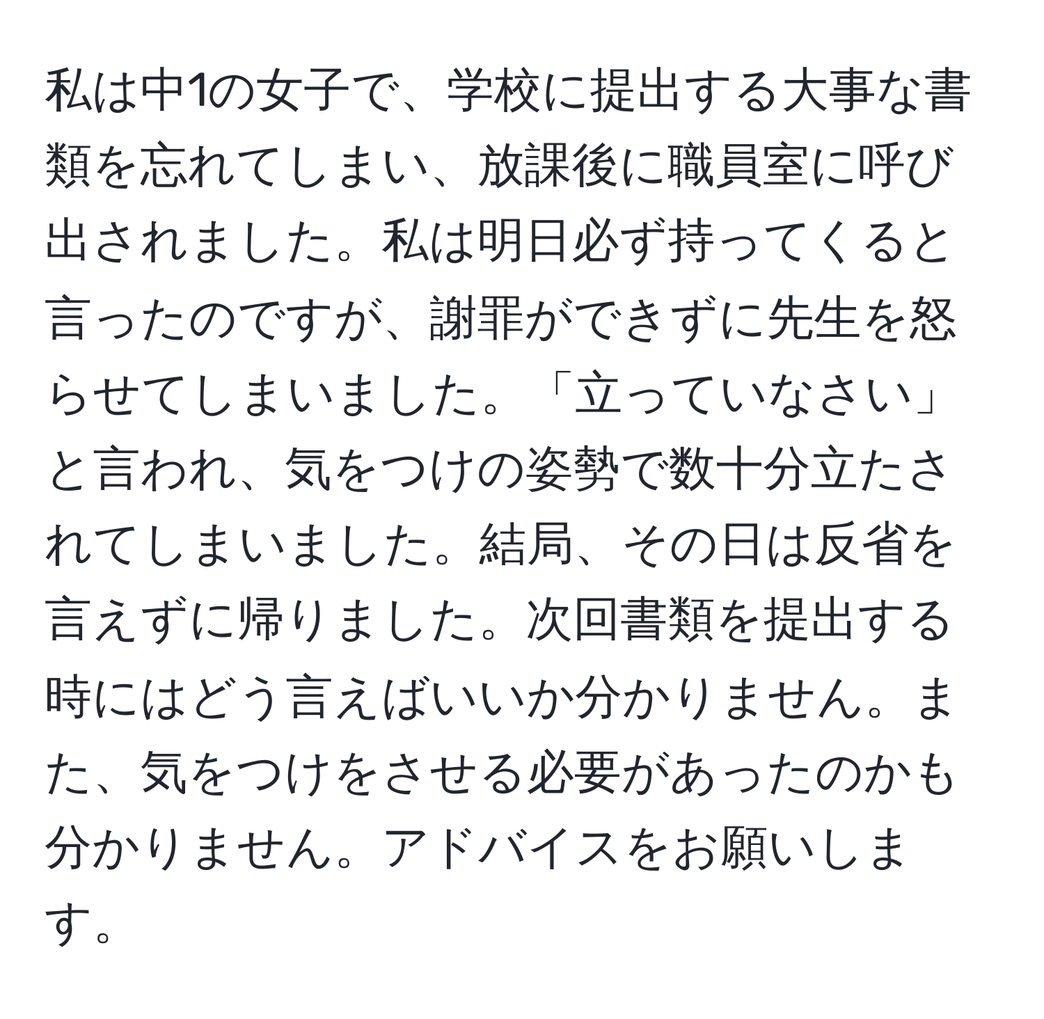 私は中1の女子で、学校に提出する大事な書類を忘れてしまい、放課後に職員室に呼び出されました。私は明日必ず持ってくると言ったのですが、謝罪ができずに先生を怒らせてしまいました。「立っていなさい」と言われ、気をつけの姿勢で数十分立たされてしまいました。結局、その日は反省を言えずに帰りました。次回書類を提出する時にはどう言えばいいか分かりません。また、気をつけをさせる必要があったのかも分かりません。アドバイスをお願いします。