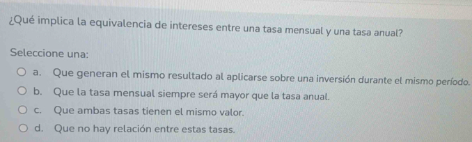 ¿Qué implica la equivalencia de intereses entre una tasa mensual y una tasa anual?
Seleccione una:
a. Que generan el mismo resultado al aplicarse sobre una inversión durante el mismo período.
b. Que la tasa mensual siempre será mayor que la tasa anual.
c. Que ambas tasas tienen el mismo valor.
d. Que no hay relación entre estas tasas.