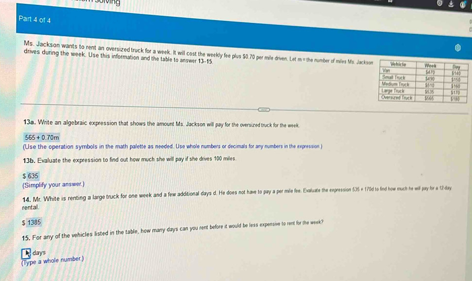 solving
Part 4 of 4
Ms. Jackson wants to rent an oversized truck for a week. It will cost the weekly fee plus $0.70 per mile driven. Let m = the number of miles Ms. Jacks
drives during the week. Use this information and the table to answer 13-15. 
13a. Write an algebraic expression that shows the amount Ms. Jackson will pay for the oversized truck for the week.
565+0.70m
(Use the operation symbols in the math palette as needed. Use whole numbers or decimals for any numbers in the expression.)
13b. Evaluate the expression to find out how much she will pay if she drives 100 miles.
$ 635
(Simplify your answer.)
14. Mr. White is renting a large truck for one week and a few additional days d. He does not have to pay a per mile fee. Evaluate the expression 535 + 170d to find how much he will pay for a 12-day
rental.
$ 1385
15. For any of the vehicles listed in the table, how many days can you rent before it would be less expensive to rent for the week?
days
(Type a whole number.)