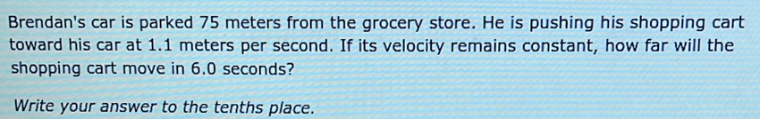 Brendan's car is parked 75 meters from the grocery store. He is pushing his shopping cart 
toward his car at 1.1 meters per second. If its velocity remains constant, how far will the 
shopping cart move in 6.0 seconds? 
Write your answer to the tenths place.