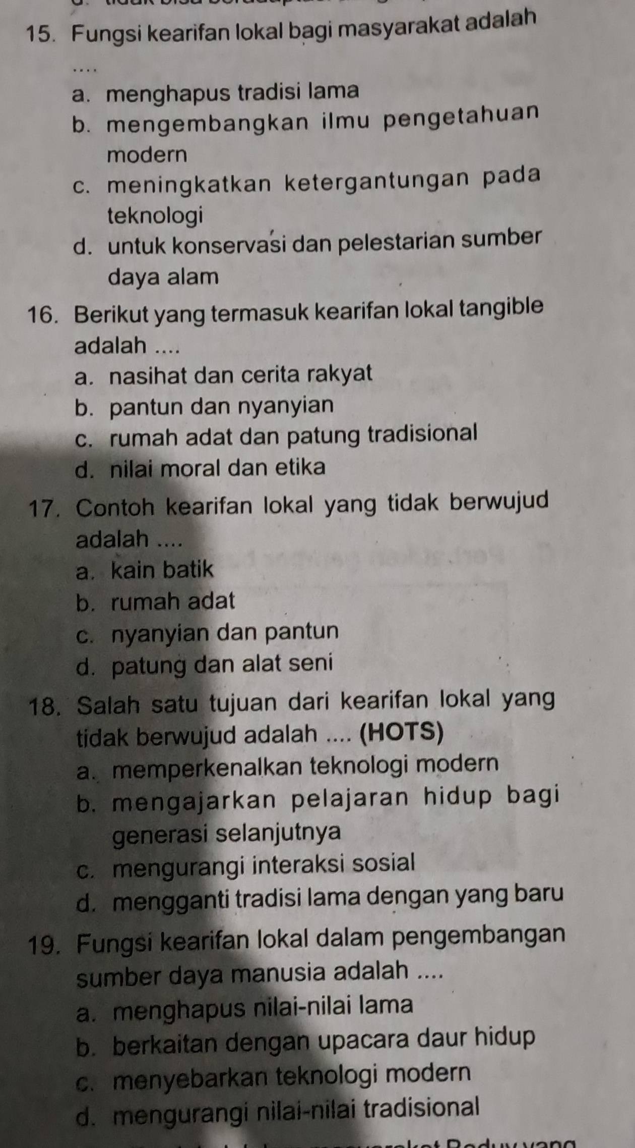 Fungsi kearifan lokal bagi masyarakat adalah
a. menghapus tradisi lama
b. mengembangkan ilmu pengetahuan
modern
c. meningkatkan ketergantungan pada
teknologi
d. untuk konservasi dan pelestarian sumber
daya alam
16. Berikut yang termasuk kearifan lokal tangible
adalah ....
a. nasihat dan cerita rakyat
b. pantun dan nyanyian
c. rumah adat dan patung tradisional
d. nilai moral dan etika
17. Contoh kearifan lokal yang tidak berwujud
adalah ....
a. kain batik
b. rumah adat
c. nyanyian dan pantun
d. patung dan alat seni
18. Salah satu tujuan dari kearifan lokal yang
tidak berwujud adalah .... (HOTS)
a. memperkenalkan teknologi modern
b. mengajarkan pelajaran hidup bagi
generasi selanjutnya
c. mengurangi interaksi sosial
d. mengganti tradisi lama dengan yang baru
19. Fungsi kearifan lokal dalam pengembangan
sumber daya manusia adalah ....
a. menghapus nilai-nilai lama
b. berkaitan dengan upacara daur hidup
c.menyebarkan teknologi modern
d. mengurangi nilai-nilai tradisional