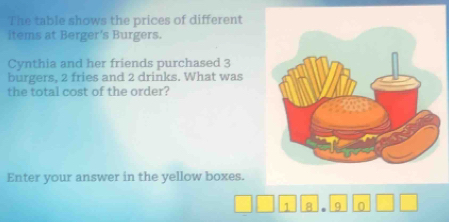 The table shows the prices of different 
items at Berger's Burgers. 
Cynthia and her friends purchased 3
burgers, 2 fries and 2 drinks. What was 
the total cost of the order? 
Enter your answer in the yellow boxes.
1 8 . 9 0