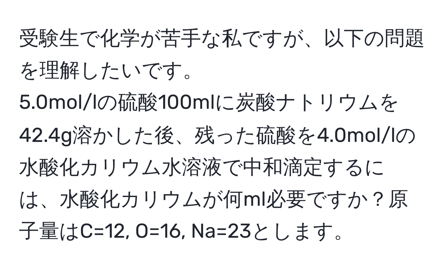 受験生で化学が苦手な私ですが、以下の問題を理解したいです。  
5.0mol/lの硫酸100mlに炭酸ナトリウムを42.4g溶かした後、残った硫酸を4.0mol/lの水酸化カリウム水溶液で中和滴定するには、水酸化カリウムが何ml必要ですか？原子量はC=12, O=16, Na=23とします。