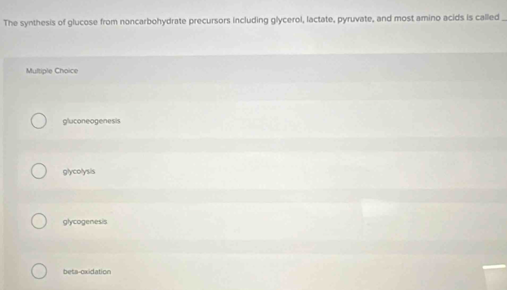 The synthesis of glucose from noncarbohydrate precursors including glycerol, lactate, pyruvate, and most amino acids is called_
Multiple Choice
gluconeogenesis
glycolysis
glycogenesis
beta-oxidation