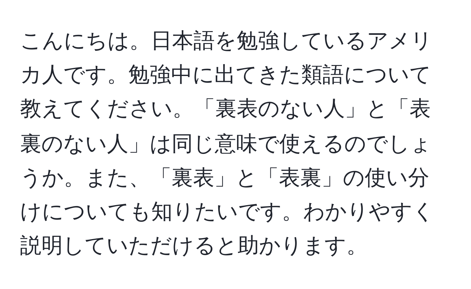 こんにちは。日本語を勉強しているアメリカ人です。勉強中に出てきた類語について教えてください。「裏表のない人」と「表裏のない人」は同じ意味で使えるのでしょうか。また、「裏表」と「表裏」の使い分けについても知りたいです。わかりやすく説明していただけると助かります。