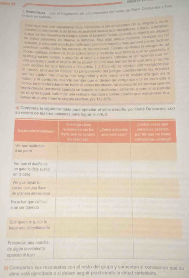 anes 17
CNEyTPT
INDIDUAL Lee el fragmento de Los posiones del almo de René Descertes y haz
lo que se solicita
flos que son por nsturaleza muy inclinados a las emociones de la alegría y de la
piedad, a del miede, o de la ira, no pueden menos que desfallecer, o lorar, o temblar.
o que se les revuelva la sangre como si tuvieran fiebre, cuande el objeto de alguna
de estas pasiones les mueve la fantasía. Mas aigo puede hacerse siempre en ta
ocasión, y creo que puedo ponerio aquí como el remedio más general y más facil de
practicar contra todos los excesos de las pasiones: cuando sentimos la sengre de ta
modo agitada, debemos estar sobre aviso y recordar que todo lo que se presenta a
la imaginación tiende a engañar al alma y a hacerle considerar las razones que sir
ven para persuadir al objeto de su pasión mucho más fuertes de lo que son, y mucho
más débiles las que lienden a disuadida [□(C]uando se sientan sobrecogidos por
el miedo, procurarán desviar su pensamiento del peligro considerando las razones
por las cuales hay mucha más seguridad y más honor en la resistencia que en la
huida; y al contrario, cuando sientan que el deseo de venganza y la ira los incita a
correr inconsideradamente hacia quienes los atacán, se acordarán de pensar que es
imprudencia perderse cuando se puede, sin deshonor, salvarse, y que, si la partida
es muy desigual, vale más una retirada honrosa o tomar cuartel que exponerse bru-
talmente a una muerte segura (ibidem, pp. 132-133).
#) Completa la siguiente tabla para ejercitar el alma descrita por René Descartes, con
su receta de las tres m
d
o
 Compartan sus respuestas con el resto del grupo y comenten sl consideran que su
alma está ejercitada o si deben seguir practicando la virtud cartesiana.