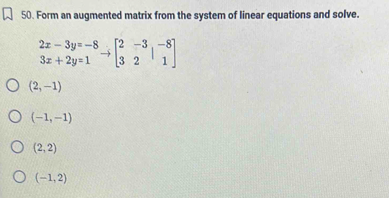 Form an augmented matrix from the system of linear equations and solve.
beginarrayr 2x-3y=-8 3x+2y=1endarray to beginbmatrix 2&-3&-8 3&2&1endbmatrix
(2,-1)
(-1,-1)
(2,2)
(-1,2)