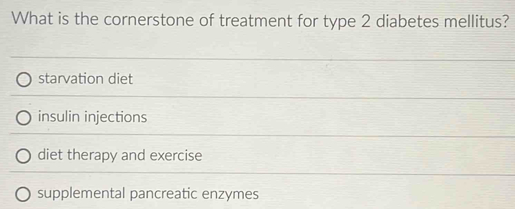 What is the cornerstone of treatment for type 2 diabetes mellitus?
starvation diet
insulin injections
diet therapy and exercise
supplemental pancreatic enzymes