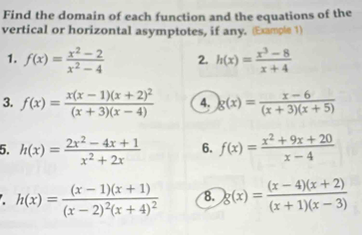 Find the domain of each function and the equations of the 
vertical or horizontal asymptotes, if any. (Example 1) 
1. f(x)= (x^2-2)/x^2-4  h(x)= (x^3-8)/x+4 
2. 
3. f(x)=frac x(x-1)(x+2)^2(x+3)(x-4) 4. g(x)= (x-6)/(x+3)(x+5) 
5. h(x)= (2x^2-4x+1)/x^2+2x  f(x)= (x^2+9x+20)/x-4 
6. 
. h(x)=frac (x-1)(x+1)(x-2)^2(x+4)^2 8. g(x)= ((x-4)(x+2))/(x+1)(x-3) 