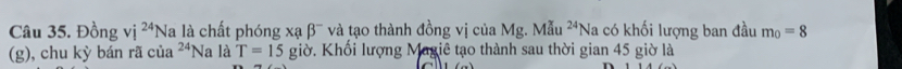 Đồng vị ^24Na l là chất phóng xạ β' và tạo thành đồng vị của Mg. Mi 24 Na có khối lượng ban đầu m_0=8
(g), chu kỳ bán rã cia^(24)N là T=15 giờ. Khối lượng Magiê tạo thành sau thời gian 45 giờ là