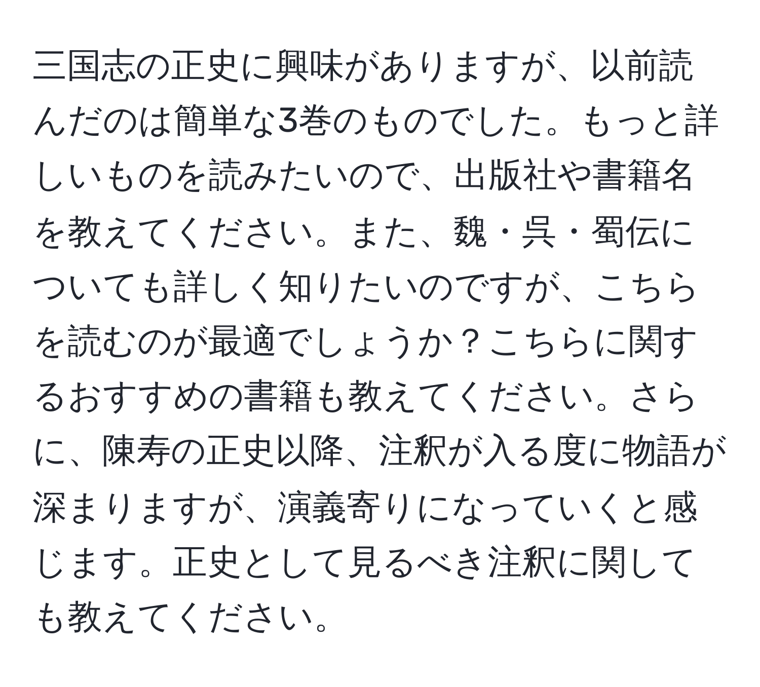 三国志の正史に興味がありますが、以前読んだのは簡単な3巻のものでした。もっと詳しいものを読みたいので、出版社や書籍名を教えてください。また、魏・呉・蜀伝についても詳しく知りたいのですが、こちらを読むのが最適でしょうか？こちらに関するおすすめの書籍も教えてください。さらに、陳寿の正史以降、注釈が入る度に物語が深まりますが、演義寄りになっていくと感じます。正史として見るべき注釈に関しても教えてください。