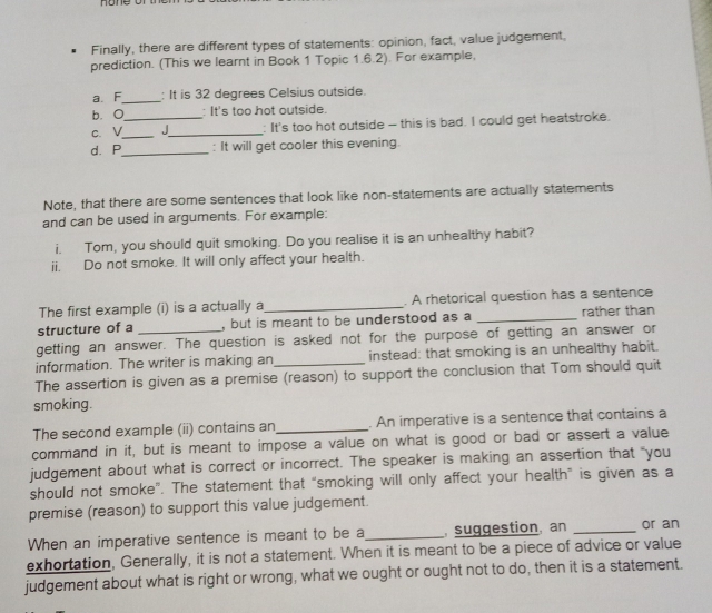 Finally, there are different types of statements: opinion, fact, value judgement, 
prediction. (This we learnt in Book 1 Topic 1.6.2). For example, 
a. F_ : It is 32 degrees Celsius outside. 
b. O : It's too hot outside. 
c.V__ J_ : It's too hot outside - this is bad. I could get heatstroke. 
d.P_ : It will get cooler this evening. 
Note, that there are some sentences that look like non-statements are actually statements 
and can be used in arguments. For example: 
i. Tom, you should quit smoking. Do you realise it is an unhealthy habit? 
ii. Do not smoke. It will only affect your health. 
The first example (i) is a actually a_ . A rhetorical question has a sentence 
structure of a , but is meant to be understood as a _rather than 
getting an answer. The question is asked not for the purpose of getting an answer or 
information. The writer is making an instead: that smoking is an unhealthy habit. 
The assertion is given as a premise (reason) to support the conclusion that Tom should quit 
smoking. 
The second example (ii) contains an_ . An imperative is a sentence that contains a 
command in it, but is meant to impose a value on what is good or bad or assert a value 
judgement about what is correct or incorrect. The speaker is making an assertion that "you 
should not smoke”. The statement that “smoking will only affect your health” is given as a 
premise (reason) to support this value judgement. 
When an imperative sentence is meant to be a_ suggestion, an _or an 
exhortation, Generally, it is not a statement. When it is meant to be a piece of advice or value 
judgement about what is right or wrong, what we ought or ought not to do, then it is a statement.