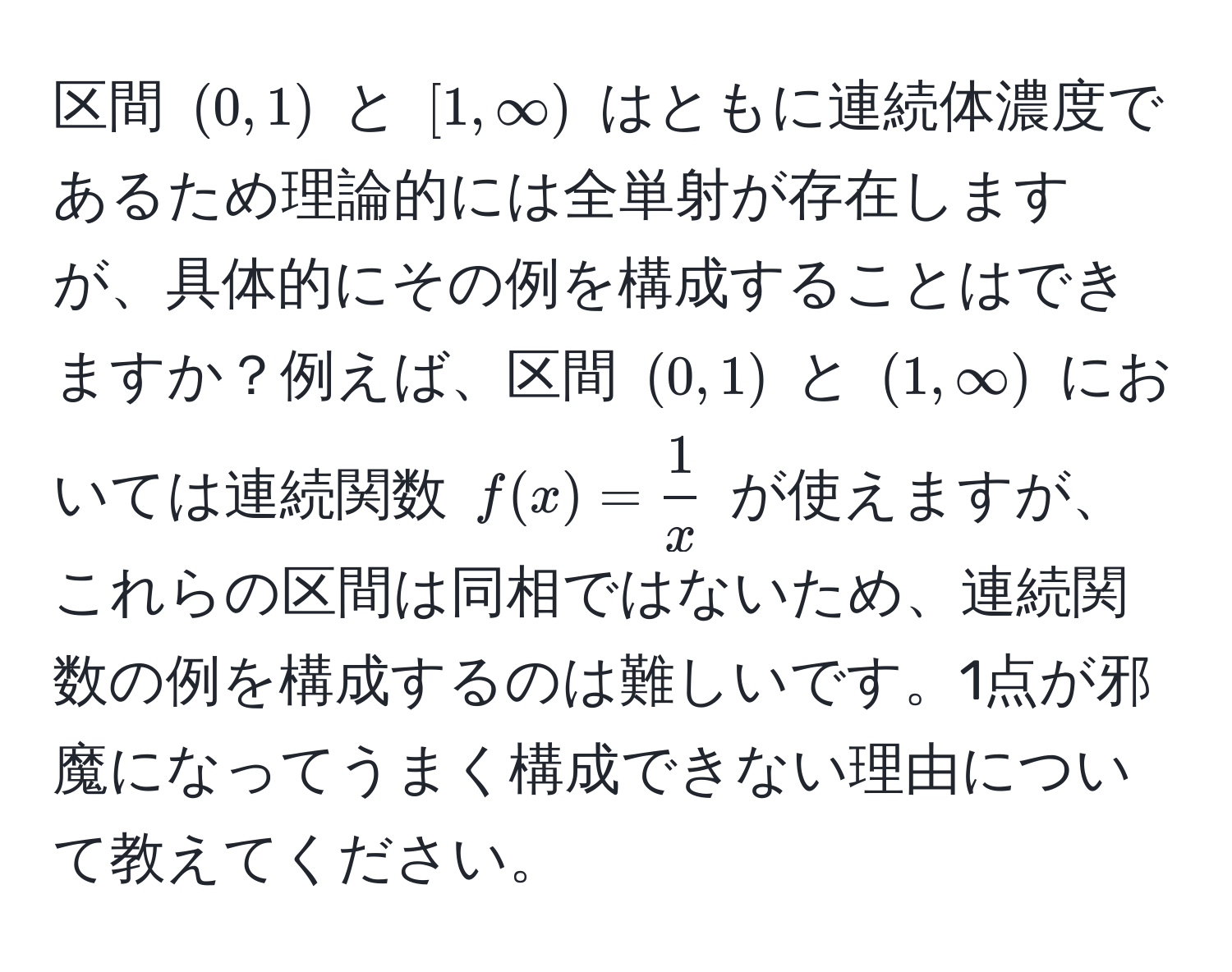 区間 $(0,1)$ と $[1,∈fty)$ はともに連続体濃度であるため理論的には全単射が存在しますが、具体的にその例を構成することはできますか？例えば、区間 $(0,1)$ と $(1,∈fty)$ においては連続関数 $f(x)= 1/x $ が使えますが、これらの区間は同相ではないため、連続関数の例を構成するのは難しいです。1点が邪魔になってうまく構成できない理由について教えてください。