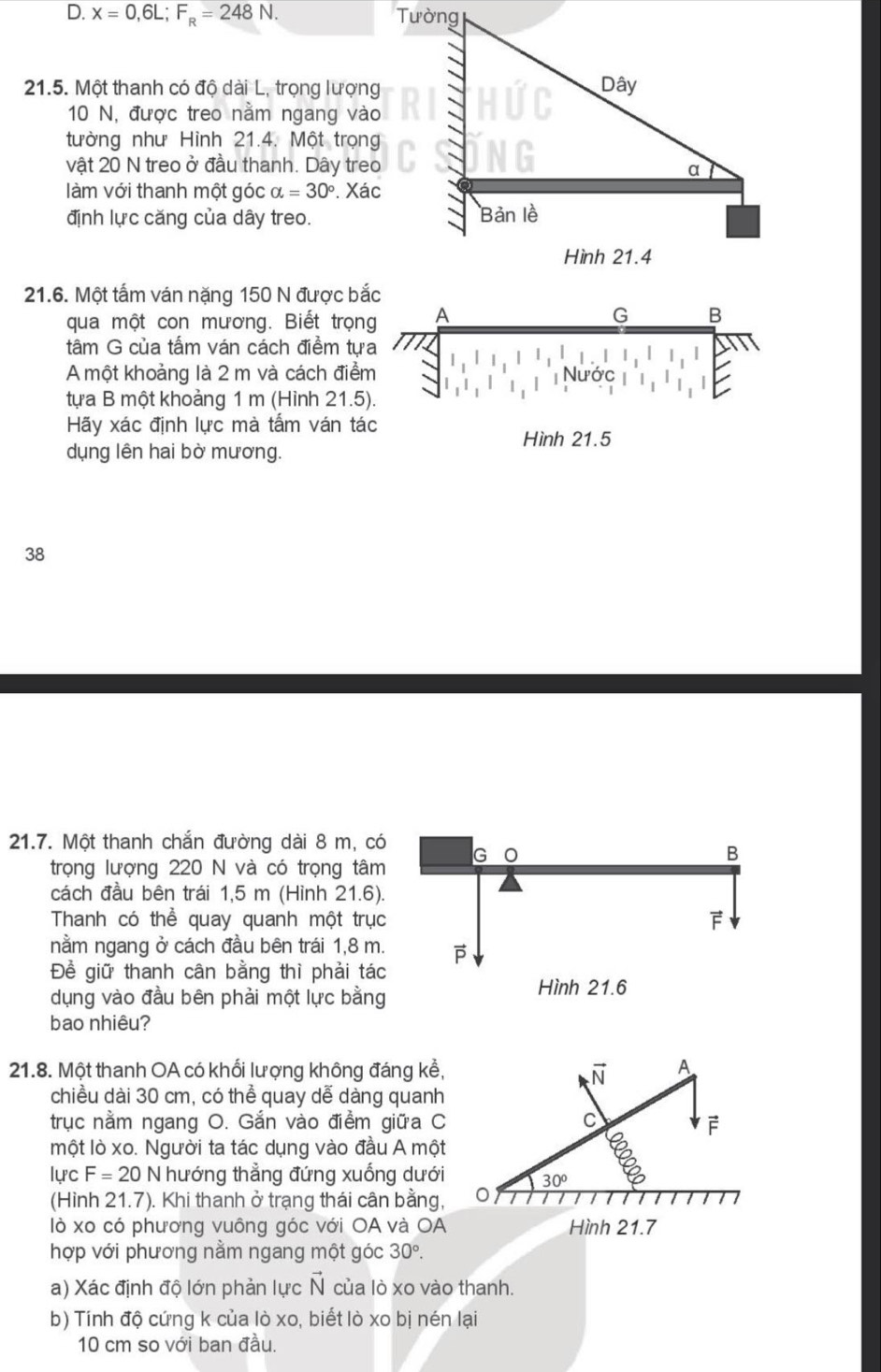 x=0,6L;F_R=248N.
21.5. Một thanh có độ dài L, trọng lượng
10 N, được treo nằm ngang vào
tường như Hình 21.4. Một trọng
vật 20 N treo ở đầu thanh. Dây treo
làm với thanh một góc alpha =30°. Xác
định lực căng của dây treo.
21.6. Một tấm ván nặng 150 N được b
qua một con mương. Biết trọn
tâm G của tấm ván cách điềm tự
A một khoảng là 2 m và cách điể
tựa B một khoảng 1 m (Hình 21.5
Hãy xác định lực mà tấm ván tác
Hình 21.5
dụng lên hai bờ mương.
38
21.7. Một thanh chắn đường dài 8 m, có G 0
B
trọng lượng 220 N và có trọng tâm
cách đầu bên trái 1,5 m (Hình 21.6).
Thanh có thể quay quanh một trục
F
nằm ngang ở cách đầu bên trái 1,8 m. 
Đề giữ thanh cân bằng thì phải tác
dụng vào đầu bên phải một lực bằng
Hình 21.6
bao nhiêu?
21.8. Một thanh OA có khối lượng không đáng kể, vector N A
chiều dài 30 cm, có thể quay dễ dàng quanh
trục nằm ngang O. Gắn vào điểm giữa C C F
một lò xo. Người ta tác dụng vào đầu A một
lực F=20 N hướng thẳng đứng xuống dưới 30°
(Hình 21.7). Khi thanh ở trạng thái cân bằng,
lò xo có phương vuông góc với OA và OA Hình 21.7
hợp với phương nằm ngang một góc 30°.
a) Xác định độ lớn phản lực vector N của lò xo vào thanh.
b) Tính độ cứng k của lò xo, biết lò xo bị nén lại
10 cm so với ban đầu.