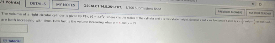 DETAILS MY NOTES OSCALC1 14.5.251.TUT. 1/100 Submissions Used PREVIOUS ANSWERS 
ASK YOUR TEACHER 
The volume of a right circular cylinder is given by V(x,y)=π x^2y , where x is the radius of the cylinder and y is the cylinder height. Suppose x and y are functions of t given by x= 1/2 t
are both increasing with time. How fast is the volume increasing when x=4 and y=2? and y= 1/4 t it to that wuned y
Tutorial