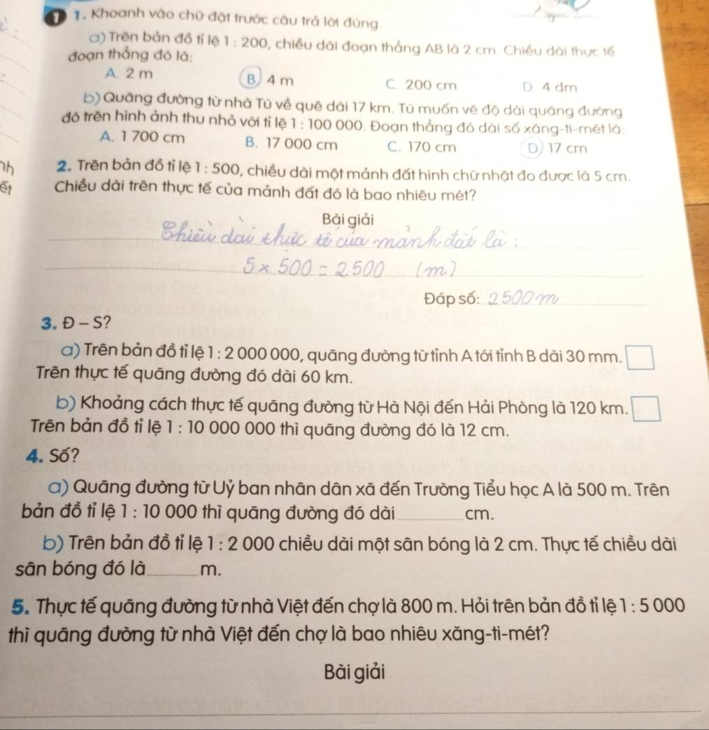 Khoanh vào chữ đặt trước câu trả lời đúng.
_
_
a) Trên bản đồ tỉ lệ 1:200 1, chiều dài đoạn thẳng AB là 2 cm. Chiều dài thực tế
đoạn thẳng đó là:
_
A. 2 m B 4 m C. 200 cm D. 4 dm
_
b) Quāng đường từ nhà Tú về quê dài 17 km. Tú muốn vẽ độ dài quâng đường
_
đó trēn hình ảnh thu nhỏ với tỉ lệ 1:100000. Đoạn thẳng đó dài số xăng-ti-mét là:
A. 1 700 cm B. 17 000 cm C. 170 cm D 17 cm
h 2. Trên bản đồ tỉ lệ 1:500 , chiều dài một mảnh đất hình chữ nhật đo được là 5 cm.
o Chiều dài trên thực tế của mảnh đất đó là bao nhiêu mét?
Bài giải
_
_
Đáp số:_
3. Đ - S?
a) Trên bản đồ tỉ lệ 1:2000 ( 000 0, quāng đường từ tỉnh A tới tỉnh B dài 30 mm.
Trên thực tế quāng đường đó dài 60 km.
b) Khoảng cách thực tế quāng đường từ Hà Nội đến Hải Phòng là 120 km.
Trên bản đồ tỉ lệ 1:10 000 000 thì quāng đường đó là 12 cm.
4. Số?
a) Quãng đường từ Uỷ ban nhân dân xã đến Trường Tiểu học A là 500 m. Trên
bản đồ tỉ lệ 1 :10 0 000 thì quāng đường đó dài   _cm.
b) Trên bản đồ tỉ lệ 1:2 000 chiều dài một sân bóng là 2 cm. Thực tế chiều dài
sân bóng đó là_ m.
5. Thực tế quãng đường từ nhà Việt đến chợ là 800 m. Hỏi trên bản đồ tỉ lệ 1:5000
thì quãng đường từ nhà Việt đến chợ là bao nhiêu xăng-ti-mét?
Bài giải