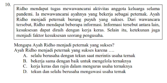 Ridho mendapat tugas mewawancarai aktivitas anggota keluarga selama
pandemi. Ia mewawancarai ayahnya yang bekerja sebagai peternak. Ayah
Ridho menjadi peternak burung puyuh yang sukses. Dari wawancara
tersebut, Ridho mendapat beberapa informasi. Informasi tersebut antara lain,
kesuksesan dapat diraih dengan kerja keras. Selain itu, ketekunan juga
menjadi faktor kesuksesan seorang pengusaha.
Mengapa Ayah Ridho menjadi peternak yang sukses?
Ayah Ridho menjadi peternak yang sukses karena ….
A. selalu berusaha dengan tekun saat merintis usaha ternak
B. bekerja sama dengan baik untuk mengelola ternaknya
C. kerja keras dan rajin dalam mengurus usaha ternaknya
D. tekun dan selalu berusaha mengawasi usaha ternak