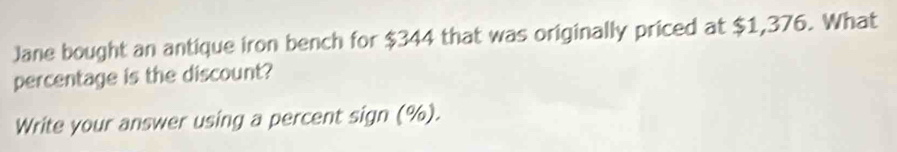 Jane bought an antique iron bench for $344 that was originally priced at $1,376. What 
percentage is the discount? 
Write your answer using a percent sign (%).