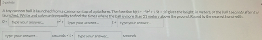 A toy cannon ball is launched from a cannon on top of a platform. The function h(t)=-5t^2+15t+10 gives the height, in meters, of the ball t seconds after it is 
launched. Write and solve an inequality to find the times where the ball is more than 21 meters above the ground. Round to the nearest hundredth.
0 type your answer... t^2 type your answer... t + type your answer... 
type your answer... seconds type your answer... seconds