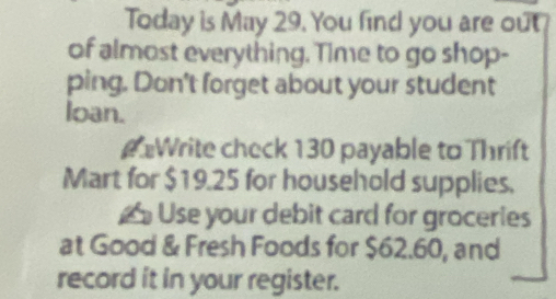 Today is May 29. You find you are out 
of almost everything. Time to go shop- 
ping. Don't forget about your student 
loan. 
#Write check 130 payable to Thrift 
Mart for $19.25 for household supplies. 
≌ Use your debit card for groceries 
at Good & Fresh Foods for $62.60, and 
record it in your register.