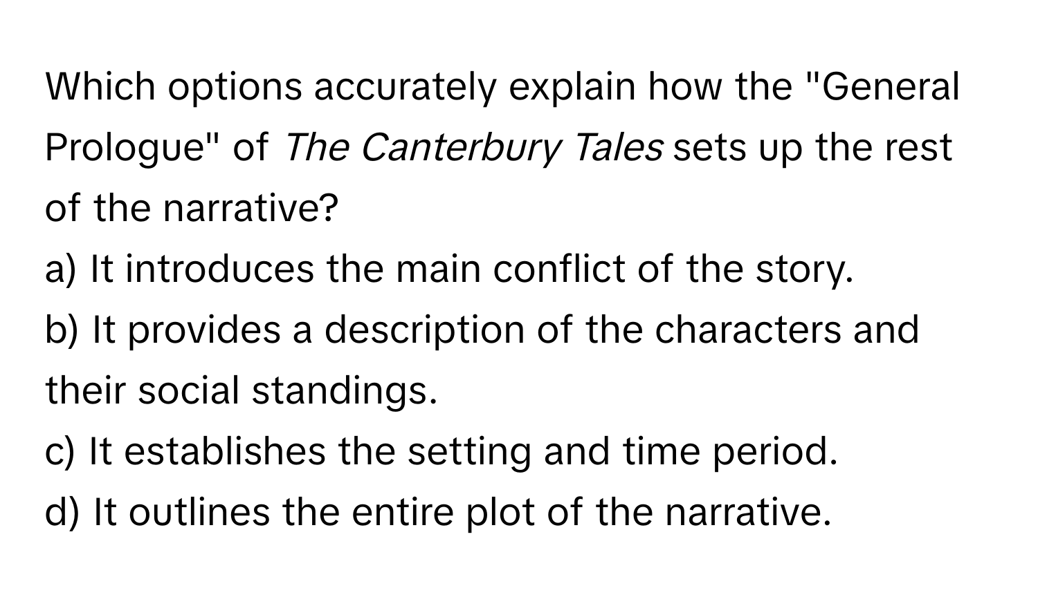 Which options accurately explain how the "General Prologue" of *The Canterbury Tales* sets up the rest of the narrative?

a) It introduces the main conflict of the story.
b) It provides a description of the characters and their social standings.
c) It establishes the setting and time period.
d) It outlines the entire plot of the narrative.