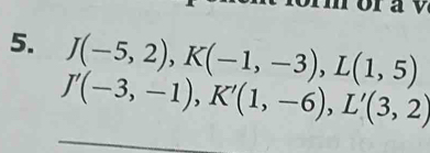 a v
5. J(-5,2), K(-1,-3), L(1,5)
J'(-3,-1), K'(1,-6), L'(3,2)