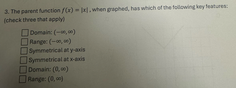 The parent function f(x)=|x| , when graphed, has which of the following key features:
(check three that apply)
Domain: (-∈fty ,∈fty )
Range: (-∈fty ,∈fty )
Symmetrical at y-axis
Symmetrical at x-axis
Domain: (0,∈fty )
Range: (0,∈fty )