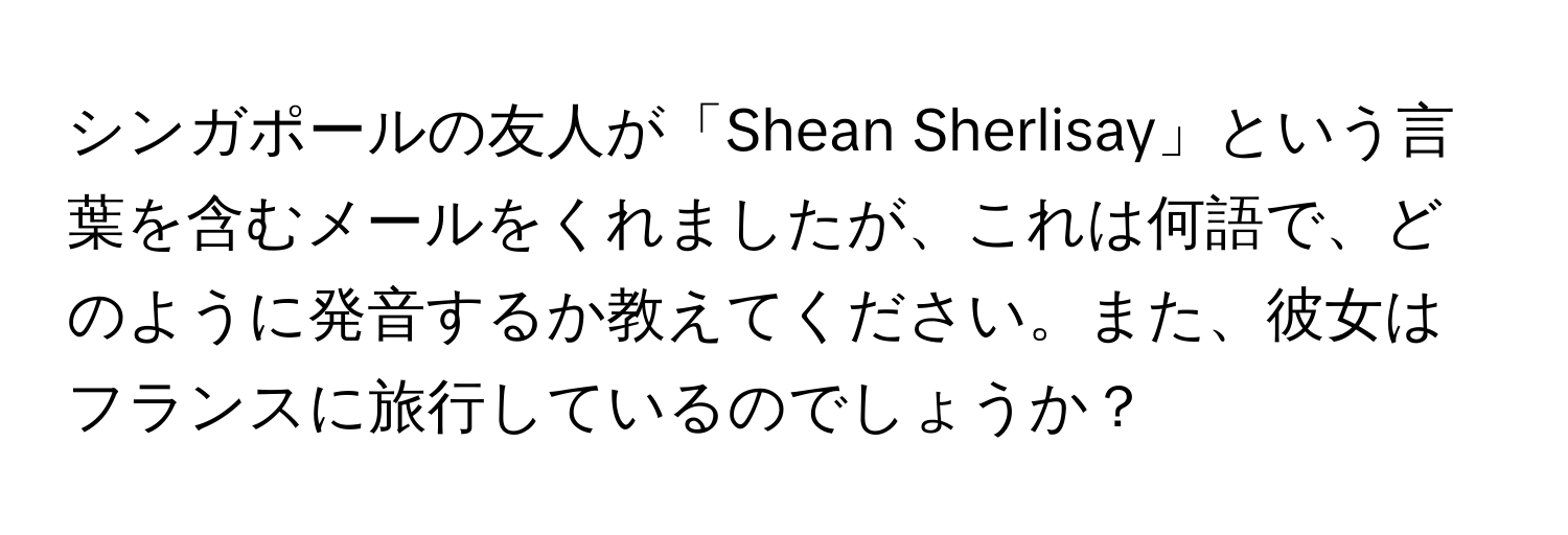 シンガポールの友人が「Shean Sherlisay」という言葉を含むメールをくれましたが、これは何語で、どのように発音するか教えてください。また、彼女はフランスに旅行しているのでしょうか？