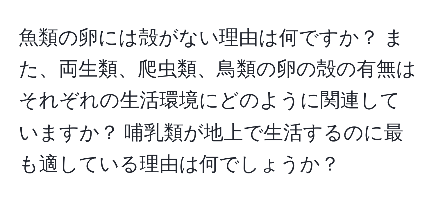 魚類の卵には殻がない理由は何ですか？ また、両生類、爬虫類、鳥類の卵の殻の有無はそれぞれの生活環境にどのように関連していますか？ 哺乳類が地上で生活するのに最も適している理由は何でしょうか？