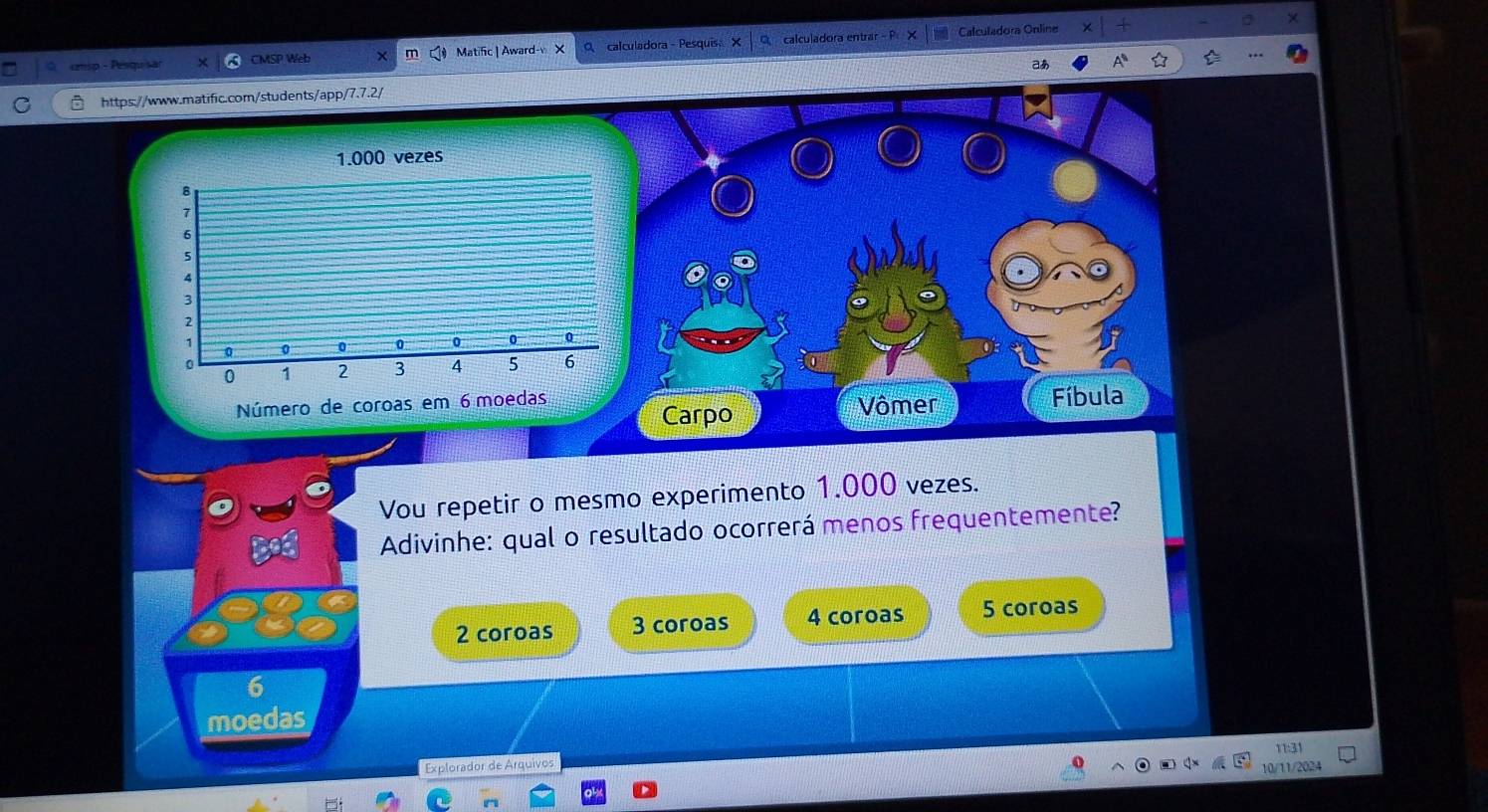 cmsp - Pesquisar MSP Wet Matific | Award-v calculadora- Pesquis X calculadora entrar Calculadora Online
aあ
https://www.matific.com/students/app/7.7.2/
1.000 vezes
Número de coroas em Fíbula
Carpo Vômer
Vou repetir o mesmo experimento 1.000 vezes.
Adivinhe: qual o resultado ocorrerá menos frequentemente?
2 coroas 3 coroas 4 coroas 5 coroas
6
moedas
Explorador de Arquivos 1:
10/11/2024