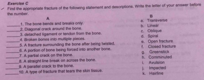 Find the appropriate fracture of the following statement and descriptions. Write the letter of your answer before
the number.
A
B
1. The bone bends and breaks only. a. Transverse
_2. Diagonal crack around the bone. b. Linear
_3. detached ligament or tendon from the bone. c. Oblique
_4. Broken bones into multiple pieces. d. Spiral
_5. A fracture surrounding the bone after being twisted. e. Open fracture
_6. A portion of bone being forced into another bone. f. Closed fracture
_7. A partial crack on the bone. g. Greenstick h. Comminuted
_8. A straight line break on across the bone. i. Avulsion
9. A parallel crack to the bone.
_10. A type of fracture that tears the skin tissue. j. Impacted k. Hairline