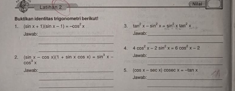 Latihan 2 Nilai 
Buktikan identitas trigonometri berikut! 
1. (sin x+1)(sin x-1)=-cos^2x 3. tan^2x-sin^2x=sin^2xtan^2x
Jawab: _Jawab:_ 
_ 
_ 
_ 
4. 4cos^2x-2sin^2x=6cos^2x-2
2. (sin x-cos x)(1+sin xcos x)=sin^3x- Jawab:_
cos^3x
_ 
Jawab:_ 5. (cos x-sec x)cosec x=-tan x
_ 
Jawab:_ 
__