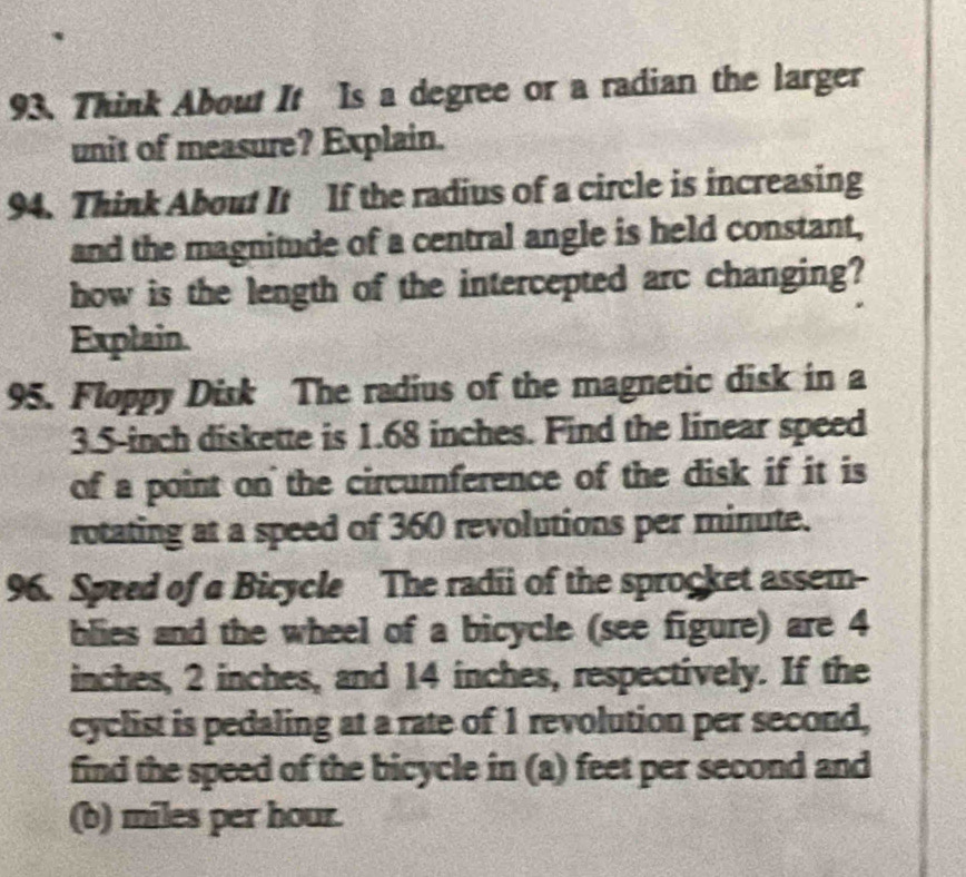 Think About It Is a degree or a radian the larger 
unit of measure? Explain. 
94. Think About It If the radius of a circle is increasing 
and the magnitude of a central angle is held constant, 
how is the length of the intercepted arc changing? 
Explain. 
95. Floppy Disk The radius of the magnetic disk in a
3.5-inch diskette is 1.68 inches. Find the linear speed 
of a point on the circumference of the disk if it is 
rotating at a speed of 360 revolutions per minute. 
96. Speed of a Bicycle The radii of the sprocket assem- 
blies and the wheel of a bicycle (see figure) are 4
inches, 2 inches, and 14 inches, respectively. If the 
cyclist is pedaling at a rate of 1 revolution per second, 
find the speed of the bicycle in (a) feet per second and 
(b) miles per hour.