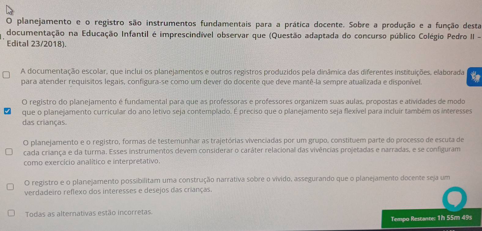 planejamento e o registro são instrumentos fundamentais para a prática docente. Sobre a produção e a função desta
documentação na Educação Infantil é imprescindível observar que (Questão adaptada do concurso público Colégio Pedro II -
Edital 23/2018).
A documentação escolar, que inclui os planejamentos e outros registros produzidos pela dinâmica das diferentes instituições, elaborada
para atender requisitos legais, configura-se como um dever do docente que deve mantê-la sempre atualizada e disponível.
O registro do planejamento é fundamental para que as professoras e professores organizem suas aulas, propostas e atividades de modo
que o planejamento curricular do ano letivo seja contemplado. É preciso que o planejamento seja flexível para incluir também os interesses
das crianças.
O planejamento e o registro, formas de testemunhar as trajetórias vivenciadas por um grupo, constituem parte do processo de escuta de
cada criança e da turma. Esses instrumentos devem considerar o caráter relacional das vivências projetadas e narradas, e se configuram
como exercício analítico e interpretativo.
O registro e o planejamento possibilitam uma construção narrativa sobre o vivido, assegurando que o planejamento docente seja um
verdadeiro reflexo dos interesses e desejos das crianças.
Todas as alternativas estão incorretas.
Tempo Restante: 1h 55m 49s