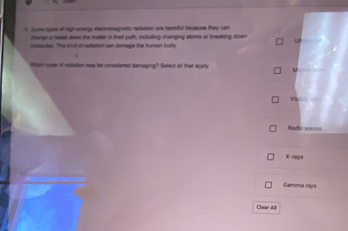 Some types of high-energy electromagnetic radiation are harmful because they can
change or break down the matter in their path, including changing atoms or breaking down Ulta
molscules. This kind of radiation can damage the human body.
Which types of radiation may be considered damaging? Select all that apply.
M browav==
Visible light
Radio waves
X - rays
Gamma rays
Clear All