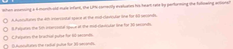 When assessing a 4-month -old male infant, the LPN correctly evaluates his heart rate by performing the following actions?
A Auscultates the 4th intercostal space at the mid-clavicular line for 60 seconds.
B.Palpates the 5th intercostal space at the mid-clavicular line for 30 seconds,
C.Palpates the brachial pulse for 60 seconds.
D.Auscultates the radial pulse for 30 seconds.