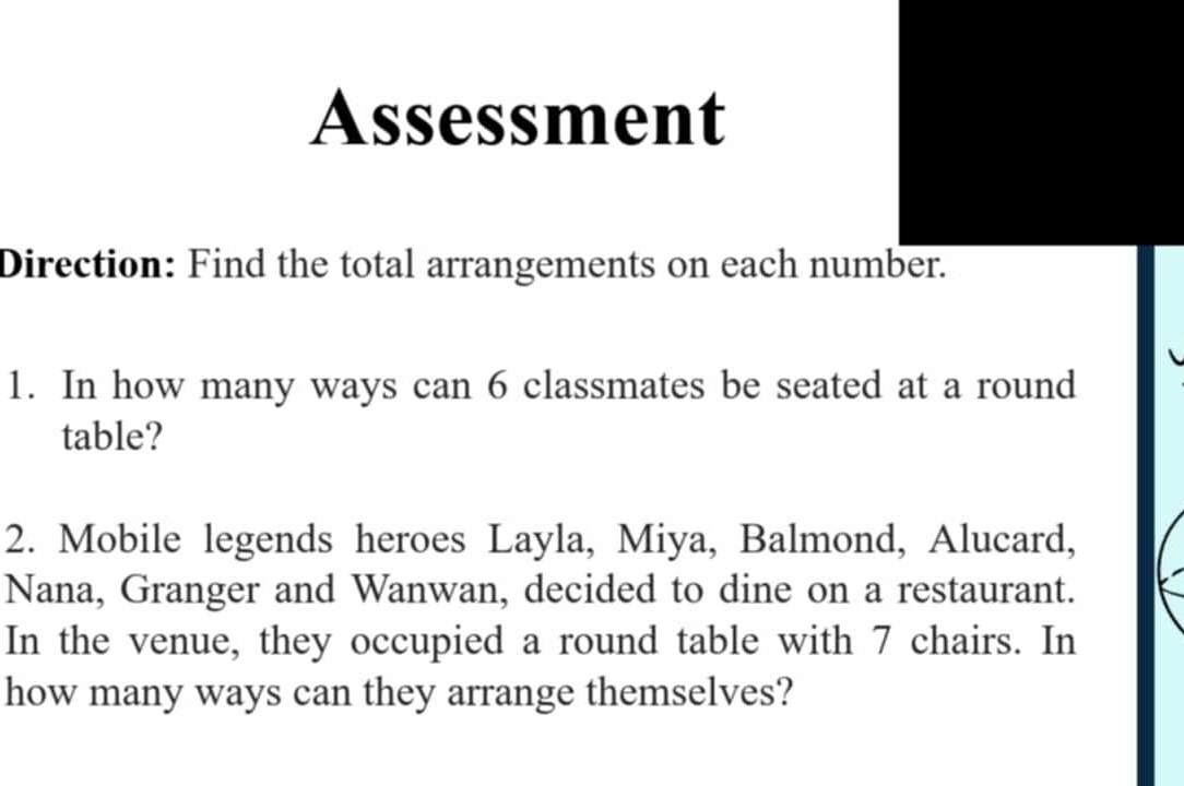 Assessment 
Direction: Find the total arrangements on each number. 
1. In how many ways can 6 classmates be seated at a round 
table? 
2. Mobile legends heroes Layla, Miya, Balmond, Alucard, 
Nana, Granger and Wanwan, decided to dine on a restaurant. 
In the venue, they occupied a round table with 7 chairs. In 
how many ways can they arrange themselves?